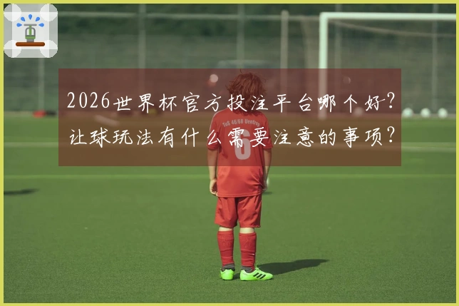2026世界杯官方投注平台哪个好？让球玩法有什么需要注意的事项？